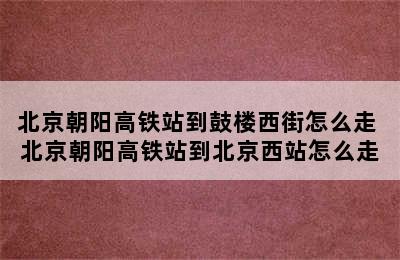 北京朝阳高铁站到鼓楼西街怎么走 北京朝阳高铁站到北京西站怎么走